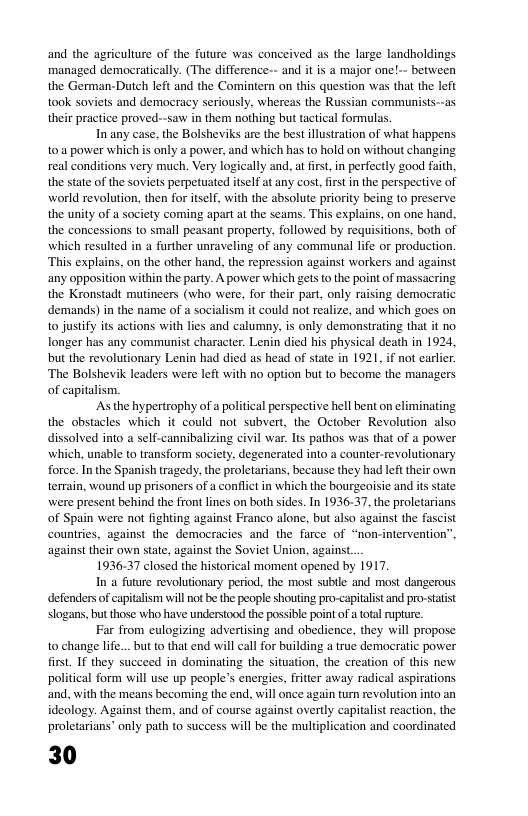 and the agriculture of the future was conceived as the large landholdings managed democratically. (The difference-- and it is a major onel-- between the German-Dutch left and the Comintern on this question was that the left took soviets and democracy seriously, whereas the Russian communists--as their practice proved--saw in them nothing but tactical formulas.  In any case. the Bolsheviks are the best illustration of what happens toa power which is only a power, and which has to hold on without changing real conditions very much. Very logically and, at irst,in perfectly good faith, the state of the soviets perpetuated itself at any cost,frstin the perspective of world revolution, then for itself, with the absolute priority being to preserve the unity of a society coming apart at the seams. This explains, on one hand, the concessions to small peasant property, followed by requisitions, both of which resulted in a further unraveling of any communal life or production. ‘This explains, on the other hand, the repression against workers and against any opposition within the party. A power which gets o the point of massacring the Kronstadt mutineers (who were, for their part, only raising democratic demands) in the name of a socialism it could not realize, and which goes on to justify its actions with lies and calumny, is only demonstrating that it no longer has any communist character. Lenin died his physical death in 1924, but the revolutionary Lenin had died as head of state in 1921, if not earlier. ‘The Bolshevik leaders were left with no option but to become the managers of capitalism.  Asthe hypertraphy ofa political perspective hell bent on elimi the obstacles which it could not subvert, the October Revolution also dissolved into a self-cannibalizing civil war. Its pathos was that of a power which, unable to transform society, degenerated into a counter-revolutionary force. In the Spanish tragedy, the proletarians, because they had left their own terrain, wound up prisoners of a conflict in which the bourgeoisie and its state were present behind the front lines on both sides. In 1936-37, the proletarians of Spain were not fighting against Franco alone, but also against the fascist countries, against the democracies and the farce of “non-intervention’” against their own state, against the Soviet Union, against  1936.37 closed the historical moment opened by 1917.  In a future revolutionary period, the most sublle and most dangerous defenders of capitalism will not be the people shouting pro-capitalst and pro-stat slogans, but those who have understood the possible point o a total rupture.  Far from eulogizing advertising and obedience, they will propose to change life... but to that end will call for building a true democratic power first. IF they succeed in dominating the situation, the creation of this new political form will use up people’s energies, fritier away radical aspirations and, with the means becoming the end, will once again turn revolution into an ideology. Against them, and of course against overtly capitalist reaction, the proletarians’ only path to success wil be the multiplication and coordinated  30  